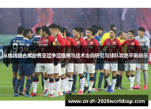 从锋线组合威胁看亚冠争冠格局与战术走向研究与球队攻防平衡启示
