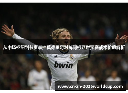 从中场枢纽到节奏掌控莫德里奇对阵阿根廷世预赛战术价值解析