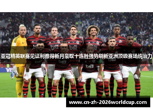 亚冠精英联赛见证利雅得新月豪取十连胜强势刷新亚洲顶级赛场统治力