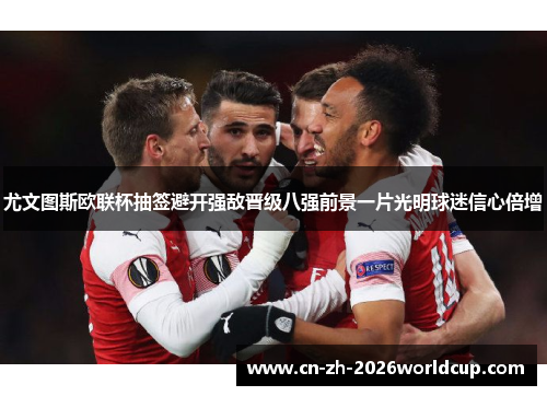 尤文图斯欧联杯抽签避开强敌晋级八强前景一片光明球迷信心倍增