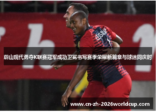 蔚山现代勇夺K联赛冠军成功卫冕书写赛季荣耀新篇章与球迷同庆时 蔚山现代勇夺K联赛冠军成功卫冕书写赛季荣耀新篇章与球迷同庆时