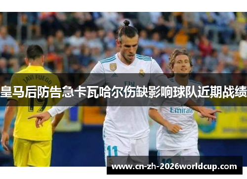 皇马后防告急卡瓦哈尔伤缺影响球队近期战绩
