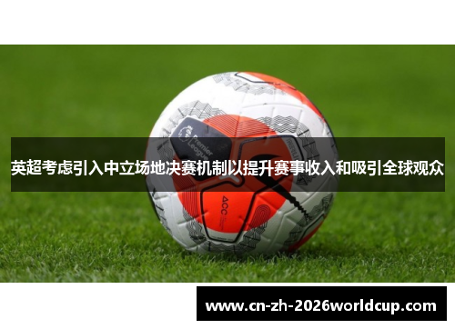英超考虑引入中立场地决赛机制以提升赛事收入和吸引全球观众