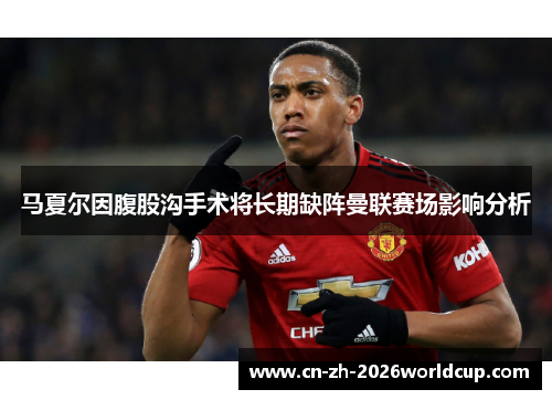 马夏尔因腹股沟手术将长期缺阵曼联赛场影响分析