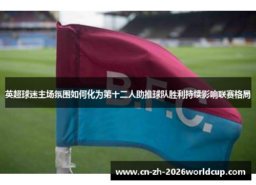 英超球迷主场氛围如何化为第十二人助推球队胜利持续影响联赛格局