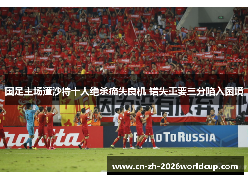 国足主场遭沙特十人绝杀痛失良机 错失重要三分陷入困境